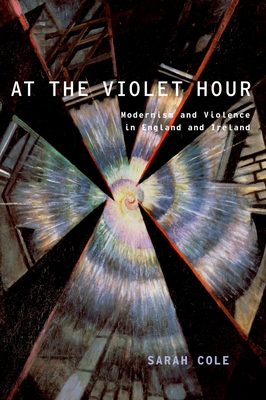 At the Violet Hour: Modernism and Violence in England and Ireland - Sarah Cole