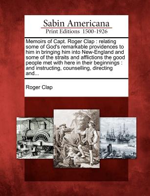 Memoirs of Capt. Roger Clap: Relating Some of God's Remarkable Providences to Him in Bringing Him Into New-England and Some of the Straits and Affl - Roger Clap