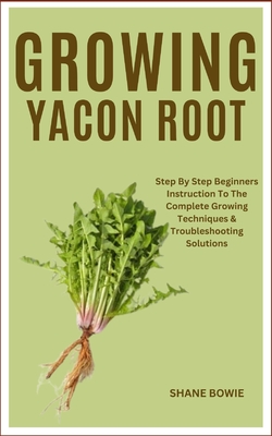 Growing Yacon Root: Step By Step Beginners Instruction To The Complete Growing Techniques & Troubleshooting Solutions - Shane Bowie
