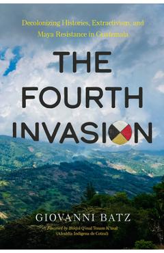 Coperta cărții 'The Fourth Invasion: Decolonizing Histories, Extractivism, and Maya Resistance in Guatemala - Giovanni Batz'