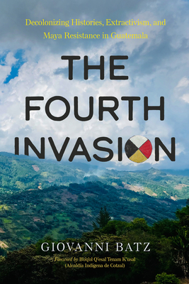 Coperta cărții 'The Fourth Invasion: Decolonizing Histories, Extractivism, and Maya Resistance in Guatemala - Giovanni Batz'