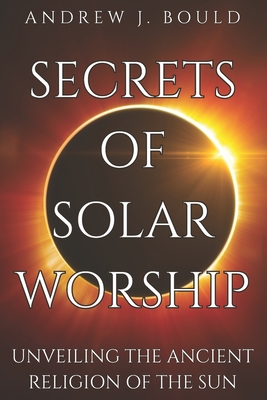 Secrets of Solar Worship: Unveiling the Ancient Religion of the Sun: Exploring Ancient Cosmology, Sacred Numbers, Freemasonry History Books, and - Andrew J. Bould