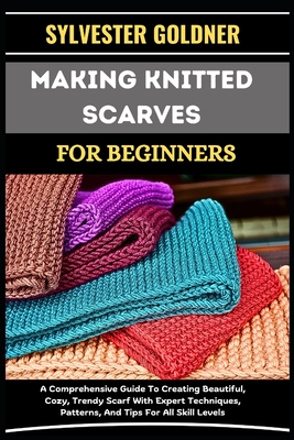 Making Knitted Scarves for Beginners: A Comprehensive Guide To Creating Beautiful, Cozy, Trendy Scarf With Expert Techniques, Patterns, And Tips For A - Sylvester Goldner
