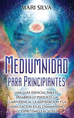 Mediumnidad para principiantes: Una guía esencial para el desarrollo psíquico, la clarividencia, la adivinación y la canalización en el chamanismo, el - Mari Silva