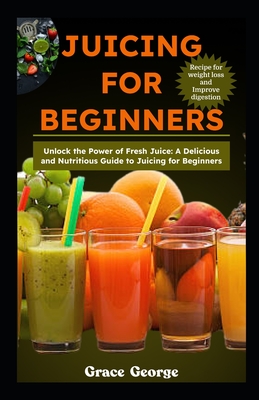 Juicing for Beginners: Unlock the Power of Fresh Juice: A Delicious and Nutritious Guide to Juicing for Beginners - Grace George