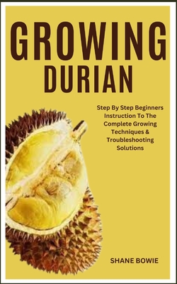 Growing Durian: Step By Step Beginners Instruction To The Complete Growing Techniques & Troubleshooting Solutions - Shane Bowie