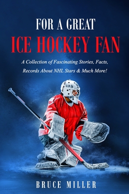 For a Great Ice Hockey Fan: A Collection of Fascinating Stories, Facts, Records About NHL Stars & Much More! - 