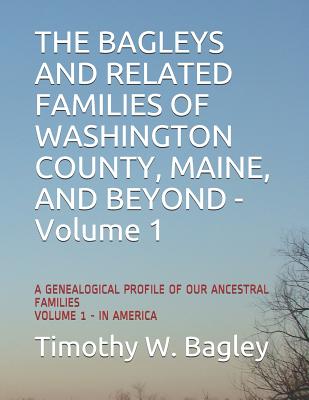 The Bagleys and Related Families of Washington County, Maine, and Beyond: A Genealogical Profile of Our Ancestral Families: Volume 1 - In America - Timothy W. Bagley