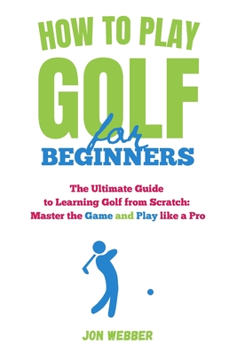 How to Play Golf for Beginners: The Ultimate Guide to Learning Golf from Scratch: Master the Game and Play like a Pro - Jon Webber