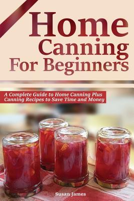 Home Canning for Beginners: A Complete Guide to Home Canning Plus Canning Recipes to Save Time and Money - Susan James