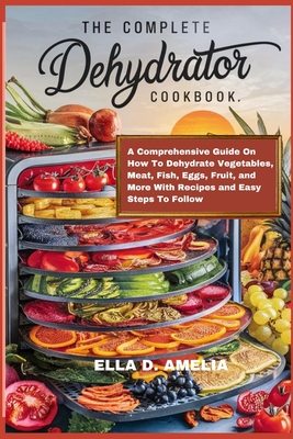 The Complete Dehydrator Cookbook: A Comprehensive Guide On How To Dehydrate Vegetables, Meat, Fish, Eggs, Fruit, and More With Recipes and Easy Steps - Ella D. Amelia
