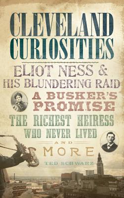 Cleveland Curiosities: Eliot Ness & His Blundering Raid, a Busker's Promise, the Richest Heiress Who Never Lived and More - Ted Schwarz