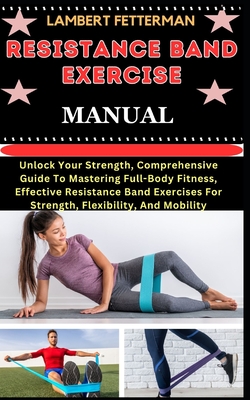 Resistance Band Exercise Manual: Unlock Your Strength, Comprehensive Guide To Mastering Full-Body Fitness, Effective Resistance Band Exercises For Str - Lambert Fetterman