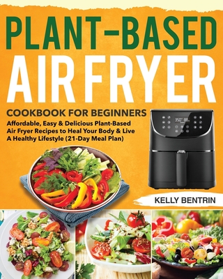 Plant-Based Air Fryer Cookbook for Beginners: Affordable, Easy & Delicious Plant-Based Air Fryer Recipes to Heal Your Body & Live A Healthy Lifestyle - Kelly Bentrin