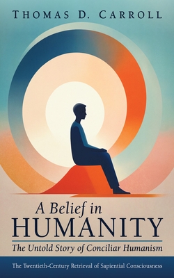 A Belief in Humanity: The Untold Story of Conciliar Humanism: The Twentieth-Century Retrieval of Sapiential Consciousness - Thomas D. Carroll