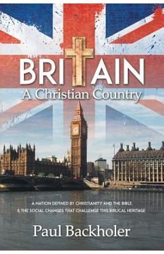 Britain, a Christian Country: A Nation Defined by Christianity and the Bible, and the Social Changes that Challenge this Biblical Heritage - Paul Backholer