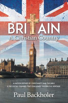 Britain, a Christian Country: A Nation Defined by Christianity and the Bible, and the Social Changes that Challenge this Biblical Heritage - Paul Backholer