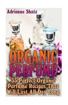Coperta cărții 'Organic Perfume: 35 Perfect Organic Perfume Recipes That Will Last All Day Long: (Aromatherapy, Essential Oils,'