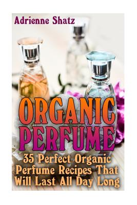 Organic Perfume: 35 Perfect Organic Perfume Recipes That Will Last All Day Long: (Aromatherapy, Essential Oils, Homemade Perfume) - Adrienne Shatz