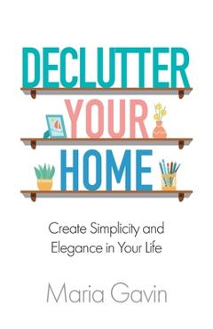 Coperta cărții 'Declutter Your Home Create Simplicity And Elegance In Your Life - Maria Gavin'
