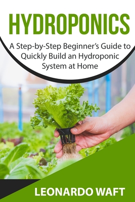 Hydroponics: A Step-by-Step Beginner's Guide to Quickly Build an Hydroponic System at Home - Leonardo Waft