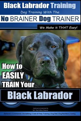 Black Labrador Training with the No BRAINER Dog TRAINER We Make it THAT Easy!: How to EASILY TRAIN Your Black Labrador - Paul Allen Pearce