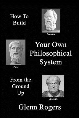 How To Build Your Own Philosophical System From The Ground Up: A Framework for Effective Living - Glenn Rogers