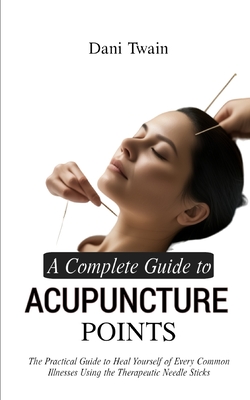 A Complete Guide to Acupuncture Points: The Practical Guide to Heal Yourself of Every Common Illnesses Using the Therapeutic Needle Sticks - Dani Twain