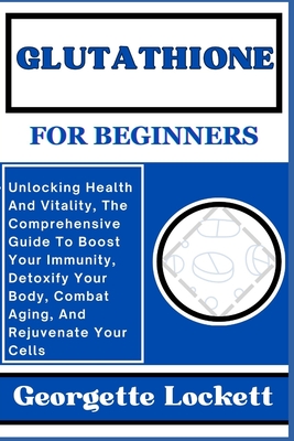Glutathione for Beginners: Unlocking Health And Vitality, The Comprehensive Guide To Boost Your Immunity, Detoxify Your Body, Combat Aging, And R - Georgette Lockett