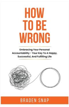 How To Be Wrong: Embracing Your Personal Accountability - Your Key To A Happy, Successful, And Fulfilling Life - Braden Snap