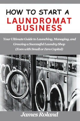 How to Start a Laundromat Business: Your Ultimate Guide to Launching, Managing, and Growing a Successful Laundry Shop (Even with Small or Zero Capital - James Roland