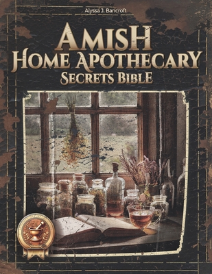 Amish Home Apothecary Secrets Bible: 250+ Timeless Remedies Made Simple for Safe, Natural Solutions Your Family Will Love-Quick, Easy, Stress-Free! - Alyssa J. Bancroft