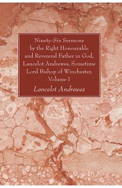 Ninety-Six Sermons by the Right Honourable and Reverend Father in God, Lancelot Andrewes, Sometime Lord Bishop of Winchester, Volume One