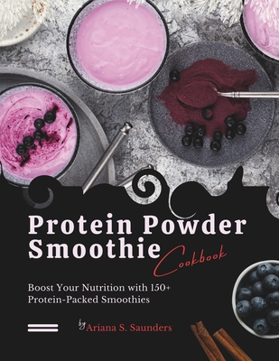 Protein Powder Smoothie Cookbook: Boost Your Nutrition with 150+ Protein-Packed Smoothies - Ariana S. Saunders