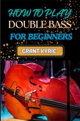 How to Play Double Bass for Beginners: Step-By-Step Guide To Mastering Techniques, Music Theory, And Practice Routines For Aspiring Finger Positions - Grant Kyrie