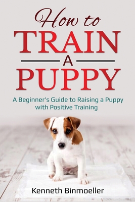 How to Train a Puppy: A Beginner's Guide to Raising a Puppy with Positive Training - Kenneth Binmoeller