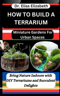 How to Build a Terrarium: Miniature Gardens For Urban Spaces: Bring Nature Indoors with DIY Terrariums and Succulent Delights - Elias Elizabeth