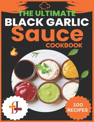 The Ultimate Black Garlic Sauce Cookbook: The Next Big Thing in Your Kitchen 100 Homemade Sauce Recipes; Step-by-Step Beginner's Guide to Making Black - Jotting Junction