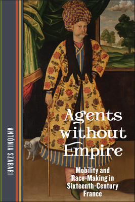Agents Without Empire: Mobility and Race-Making in Sixteenth-Century France - Antónia Szabari