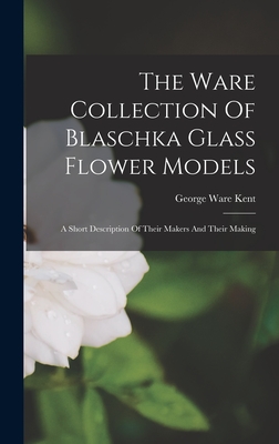 The Ware Collection Of Blaschka Glass Flower Models: A Short Description Of Their Makers And Their Making - George Ware Kent
