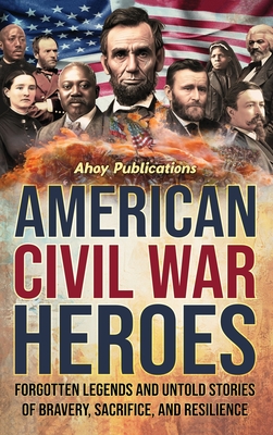 American Civil War Heroes: Forgotten Legends and Untold Stories of Bravery, Sacrifice, and Resilience - Ahoy Publications