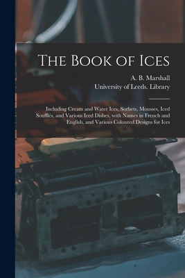 The Book of Ices: Including Cream and Water Ices, Sorbets, Mousses, Iced Soufflés, and Various Iced Dishes, With Names in French and Eng - A. B. (agnes B. ). Marshall