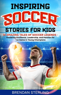 Inspiring Soccer Stories for Kids: 14 Amazing Tales of Soccer Legends - Fostering Resilience, Leadership, and Passion for the Game in Young Champions - Brendan Sterling