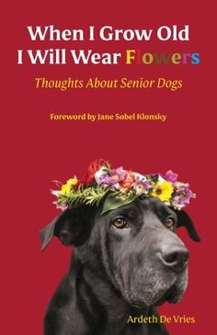 Coperta cărții 'When I Grow Old I Will Wear Flowers: Thoughts About Senior Dogs - Ardeth De Vries'