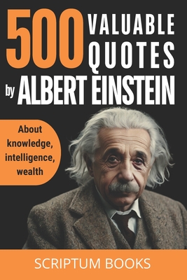 500 Valuable Quotes by Albert Einstein about Knowledge, Intelligence, Wealth: Quotes Book by Albert Einstein with the Best His Quotes - Scriptum Books