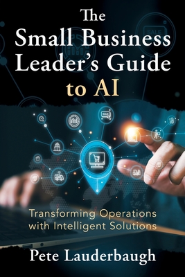 The Small Business Leader's Guide to AI: Transforming Operations with Intelligent Solutions - Pete Lauderbaugh