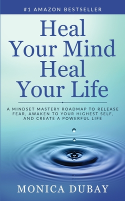 Heal Your Mind Heal Your Life: A Mindset Mastery Roadmap To Release Fear, Awaken To Your Highest Self, and Create a Powerful Life - Monica Dubay