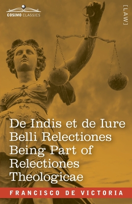 De Indis et de Iure Belli Relectiones Being Part of Relectiones Theologicae: A Reproduction of the Latin Edition of 1669 and the English Translation - - Francisco De Victoria