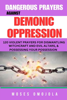Dangerous Prayers Against Demonic Oppression: 120 Violent Prayers For Dismantling Witchcraft And Evil Altars, & Possessing Your Possession - Moses Omojola