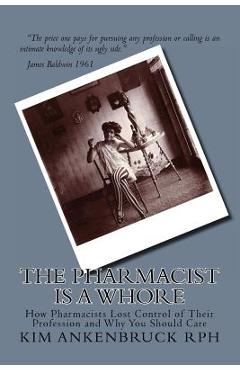 Coperta cărții 'The Pharmacist Is a Whore: How Pharmacists Lost Control of Their Profession and Why You Should Care - Kim Ankenbruck Rph'